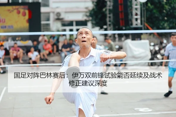 国足对阵巴林赛后：伊万双前锋试验能否延续及战术修正建议深度