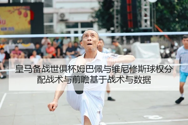 皇马备战世俱杯姆巴佩与维尼修斯球权分配战术与前瞻基于战术与数据